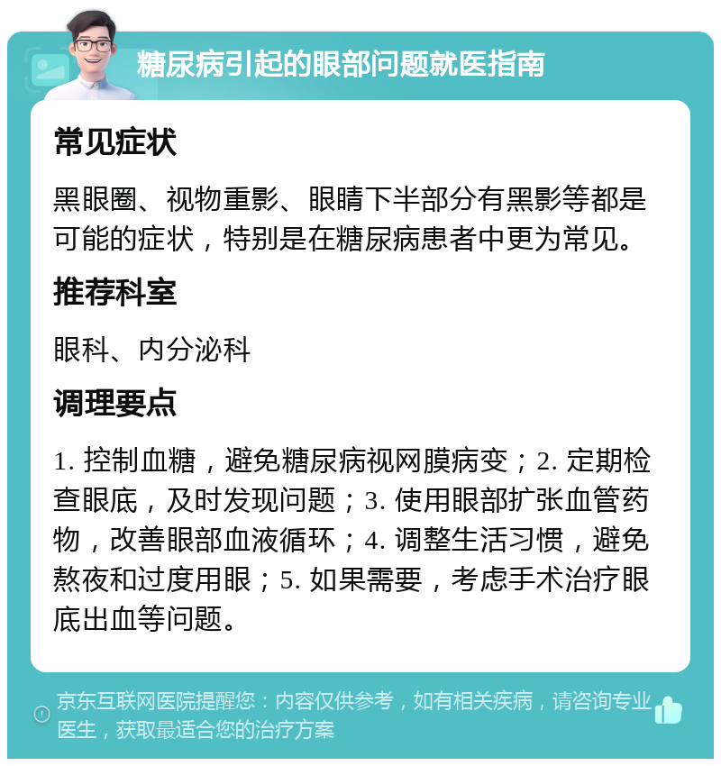 糖尿病引起的眼部问题就医指南 常见症状 黑眼圈、视物重影、眼睛下半部分有黑影等都是可能的症状，特别是在糖尿病患者中更为常见。 推荐科室 眼科、内分泌科 调理要点 1. 控制血糖，避免糖尿病视网膜病变；2. 定期检查眼底，及时发现问题；3. 使用眼部扩张血管药物，改善眼部血液循环；4. 调整生活习惯，避免熬夜和过度用眼；5. 如果需要，考虑手术治疗眼底出血等问题。