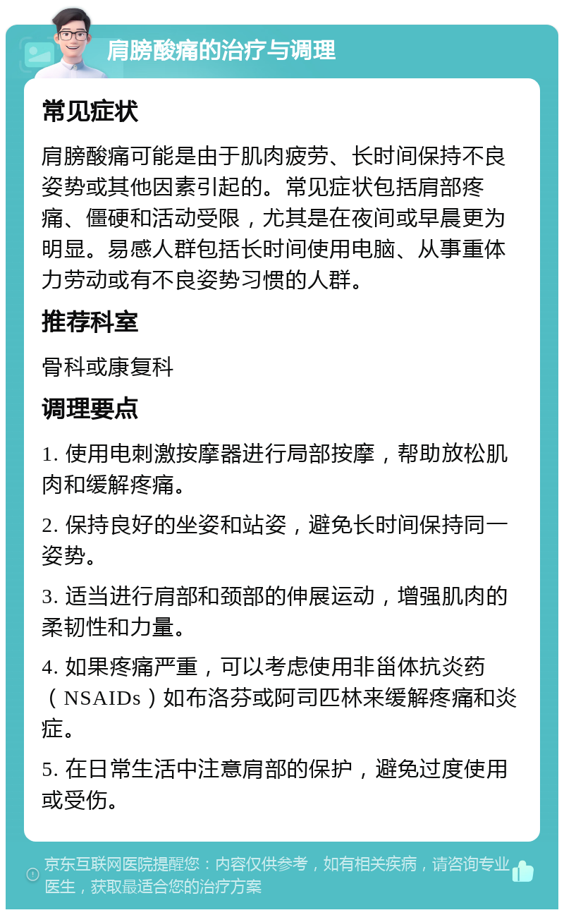 肩膀酸痛的治疗与调理 常见症状 肩膀酸痛可能是由于肌肉疲劳、长时间保持不良姿势或其他因素引起的。常见症状包括肩部疼痛、僵硬和活动受限，尤其是在夜间或早晨更为明显。易感人群包括长时间使用电脑、从事重体力劳动或有不良姿势习惯的人群。 推荐科室 骨科或康复科 调理要点 1. 使用电刺激按摩器进行局部按摩，帮助放松肌肉和缓解疼痛。 2. 保持良好的坐姿和站姿，避免长时间保持同一姿势。 3. 适当进行肩部和颈部的伸展运动，增强肌肉的柔韧性和力量。 4. 如果疼痛严重，可以考虑使用非甾体抗炎药（NSAIDs）如布洛芬或阿司匹林来缓解疼痛和炎症。 5. 在日常生活中注意肩部的保护，避免过度使用或受伤。