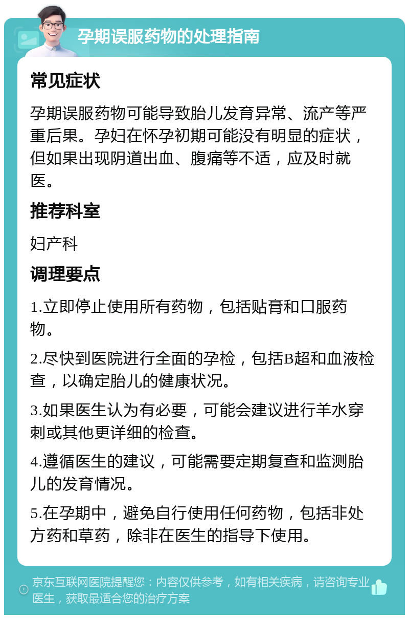 孕期误服药物的处理指南 常见症状 孕期误服药物可能导致胎儿发育异常、流产等严重后果。孕妇在怀孕初期可能没有明显的症状，但如果出现阴道出血、腹痛等不适，应及时就医。 推荐科室 妇产科 调理要点 1.立即停止使用所有药物，包括贴膏和口服药物。 2.尽快到医院进行全面的孕检，包括B超和血液检查，以确定胎儿的健康状况。 3.如果医生认为有必要，可能会建议进行羊水穿刺或其他更详细的检查。 4.遵循医生的建议，可能需要定期复查和监测胎儿的发育情况。 5.在孕期中，避免自行使用任何药物，包括非处方药和草药，除非在医生的指导下使用。