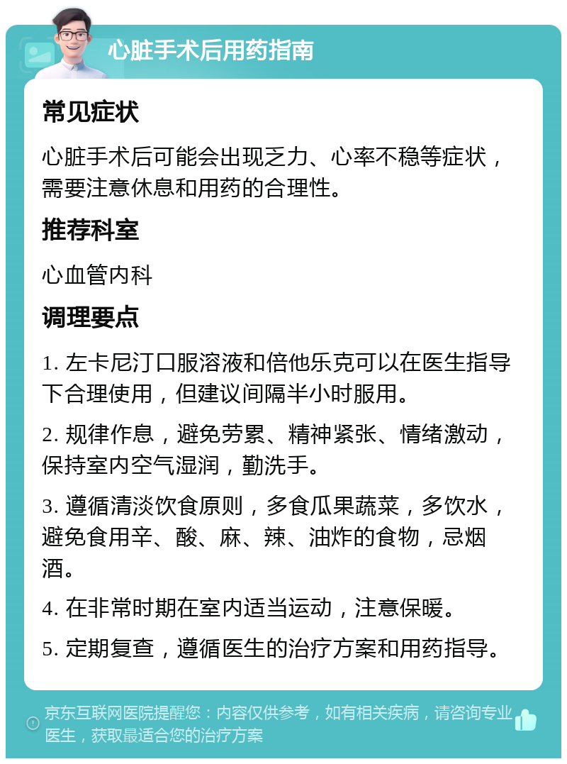 心脏手术后用药指南 常见症状 心脏手术后可能会出现乏力、心率不稳等症状，需要注意休息和用药的合理性。 推荐科室 心血管内科 调理要点 1. 左卡尼汀口服溶液和倍他乐克可以在医生指导下合理使用，但建议间隔半小时服用。 2. 规律作息，避免劳累、精神紧张、情绪激动，保持室内空气湿润，勤洗手。 3. 遵循清淡饮食原则，多食瓜果蔬菜，多饮水，避免食用辛、酸、麻、辣、油炸的食物，忌烟酒。 4. 在非常时期在室内适当运动，注意保暖。 5. 定期复查，遵循医生的治疗方案和用药指导。