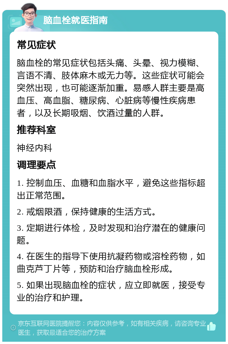 脑血栓就医指南 常见症状 脑血栓的常见症状包括头痛、头晕、视力模糊、言语不清、肢体麻木或无力等。这些症状可能会突然出现，也可能逐渐加重。易感人群主要是高血压、高血脂、糖尿病、心脏病等慢性疾病患者，以及长期吸烟、饮酒过量的人群。 推荐科室 神经内科 调理要点 1. 控制血压、血糖和血脂水平，避免这些指标超出正常范围。 2. 戒烟限酒，保持健康的生活方式。 3. 定期进行体检，及时发现和治疗潜在的健康问题。 4. 在医生的指导下使用抗凝药物或溶栓药物，如曲克芦丁片等，预防和治疗脑血栓形成。 5. 如果出现脑血栓的症状，应立即就医，接受专业的治疗和护理。