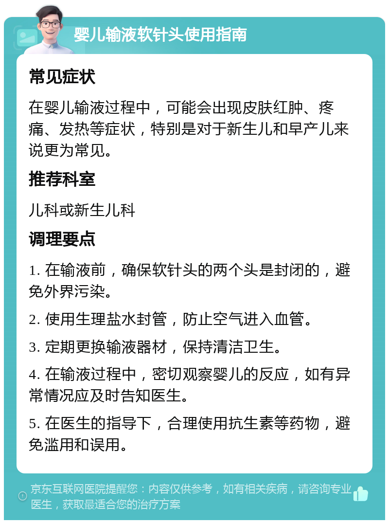 婴儿输液软针头使用指南 常见症状 在婴儿输液过程中，可能会出现皮肤红肿、疼痛、发热等症状，特别是对于新生儿和早产儿来说更为常见。 推荐科室 儿科或新生儿科 调理要点 1. 在输液前，确保软针头的两个头是封闭的，避免外界污染。 2. 使用生理盐水封管，防止空气进入血管。 3. 定期更换输液器材，保持清洁卫生。 4. 在输液过程中，密切观察婴儿的反应，如有异常情况应及时告知医生。 5. 在医生的指导下，合理使用抗生素等药物，避免滥用和误用。