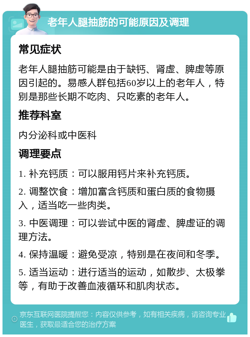 老年人腿抽筋的可能原因及调理 常见症状 老年人腿抽筋可能是由于缺钙、肾虚、脾虚等原因引起的。易感人群包括60岁以上的老年人，特别是那些长期不吃肉、只吃素的老年人。 推荐科室 内分泌科或中医科 调理要点 1. 补充钙质：可以服用钙片来补充钙质。 2. 调整饮食：增加富含钙质和蛋白质的食物摄入，适当吃一些肉类。 3. 中医调理：可以尝试中医的肾虚、脾虚证的调理方法。 4. 保持温暖：避免受凉，特别是在夜间和冬季。 5. 适当运动：进行适当的运动，如散步、太极拳等，有助于改善血液循环和肌肉状态。