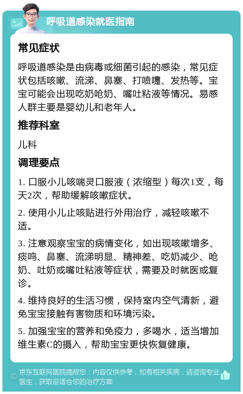 呼吸道感染就医指南 常见症状 呼吸道感染是由病毒或细菌引起的感染，常见症状包括咳嗽、流涕、鼻塞、打喷嚏、发热等。宝宝可能会出现吃奶呛奶、嘴吐粘液等情况。易感人群主要是婴幼儿和老年人。 推荐科室 儿科 调理要点 1. 口服小儿咳喘灵口服液（浓缩型）每次1支，每天2次，帮助缓解咳嗽症状。 2. 使用小儿止咳贴进行外用治疗，减轻咳嗽不适。 3. 注意观察宝宝的病情变化，如出现咳嗽增多、痰鸣、鼻塞、流涕明显、精神差、吃奶减少、呛奶、吐奶或嘴吐粘液等症状，需要及时就医或复诊。 4. 维持良好的生活习惯，保持室内空气清新，避免宝宝接触有害物质和环境污染。 5. 加强宝宝的营养和免疫力，多喝水，适当增加维生素C的摄入，帮助宝宝更快恢复健康。