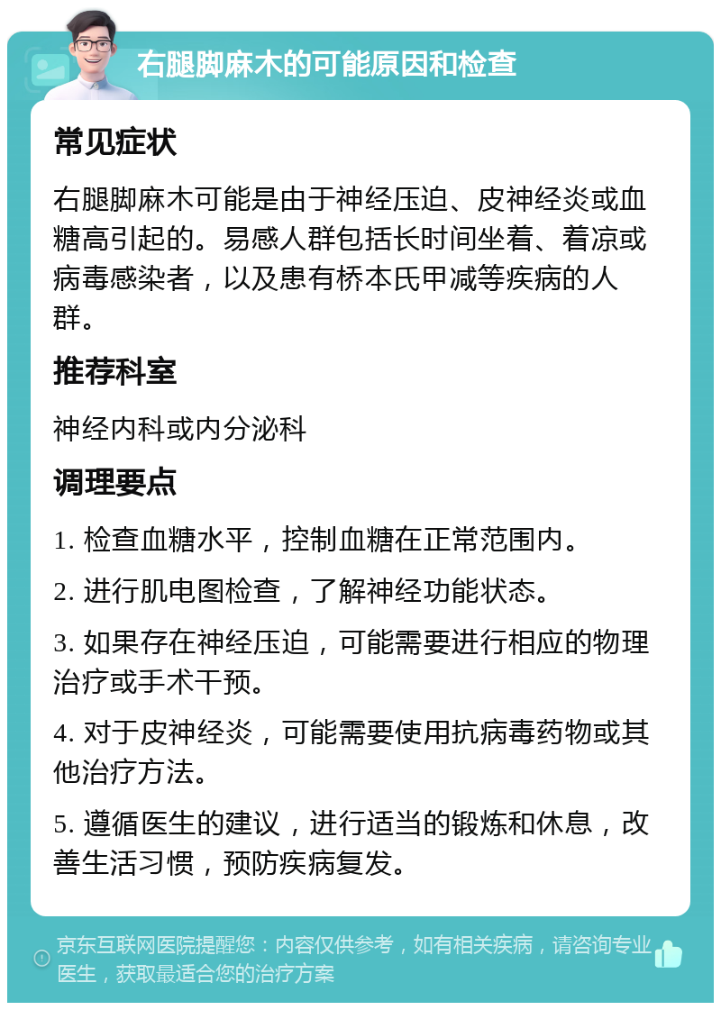 右腿脚麻木的可能原因和检查 常见症状 右腿脚麻木可能是由于神经压迫、皮神经炎或血糖高引起的。易感人群包括长时间坐着、着凉或病毒感染者，以及患有桥本氏甲减等疾病的人群。 推荐科室 神经内科或内分泌科 调理要点 1. 检查血糖水平，控制血糖在正常范围内。 2. 进行肌电图检查，了解神经功能状态。 3. 如果存在神经压迫，可能需要进行相应的物理治疗或手术干预。 4. 对于皮神经炎，可能需要使用抗病毒药物或其他治疗方法。 5. 遵循医生的建议，进行适当的锻炼和休息，改善生活习惯，预防疾病复发。