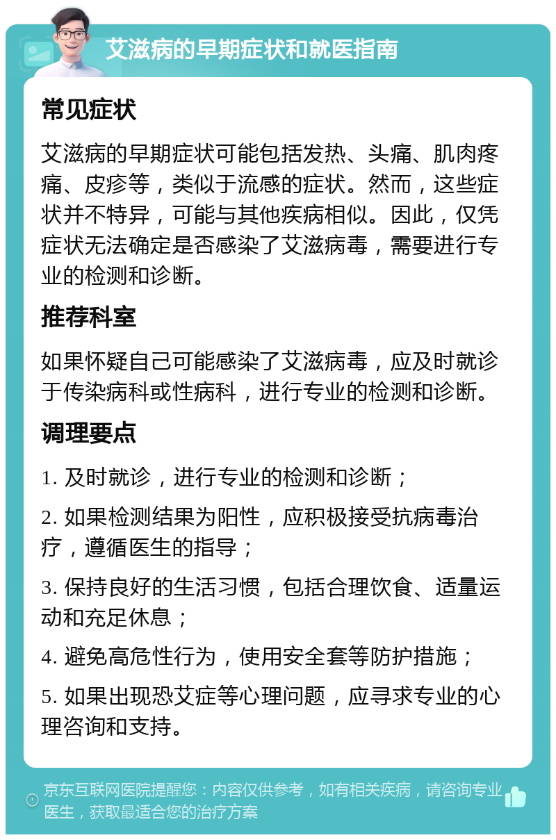 艾滋病的早期症状和就医指南 常见症状 艾滋病的早期症状可能包括发热、头痛、肌肉疼痛、皮疹等，类似于流感的症状。然而，这些症状并不特异，可能与其他疾病相似。因此，仅凭症状无法确定是否感染了艾滋病毒，需要进行专业的检测和诊断。 推荐科室 如果怀疑自己可能感染了艾滋病毒，应及时就诊于传染病科或性病科，进行专业的检测和诊断。 调理要点 1. 及时就诊，进行专业的检测和诊断； 2. 如果检测结果为阳性，应积极接受抗病毒治疗，遵循医生的指导； 3. 保持良好的生活习惯，包括合理饮食、适量运动和充足休息； 4. 避免高危性行为，使用安全套等防护措施； 5. 如果出现恐艾症等心理问题，应寻求专业的心理咨询和支持。