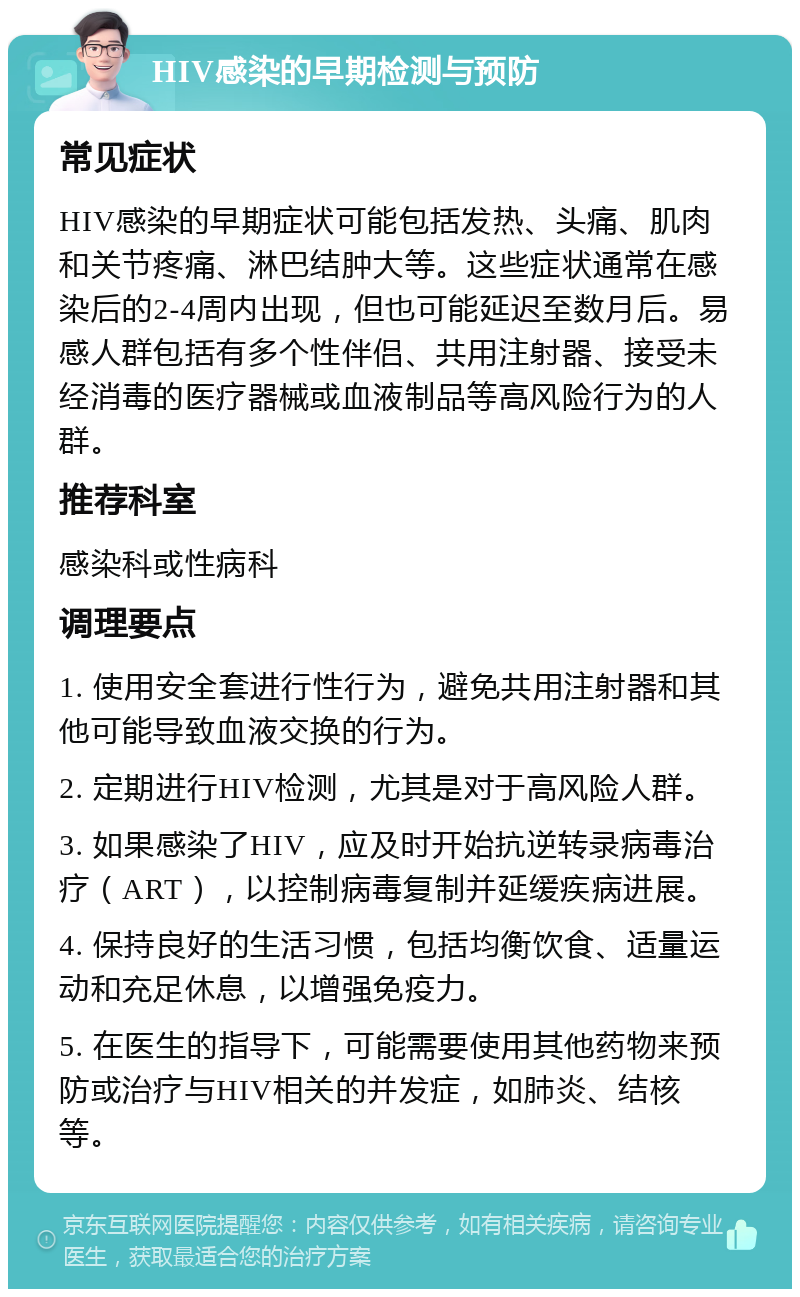 HIV感染的早期检测与预防 常见症状 HIV感染的早期症状可能包括发热、头痛、肌肉和关节疼痛、淋巴结肿大等。这些症状通常在感染后的2-4周内出现，但也可能延迟至数月后。易感人群包括有多个性伴侣、共用注射器、接受未经消毒的医疗器械或血液制品等高风险行为的人群。 推荐科室 感染科或性病科 调理要点 1. 使用安全套进行性行为，避免共用注射器和其他可能导致血液交换的行为。 2. 定期进行HIV检测，尤其是对于高风险人群。 3. 如果感染了HIV，应及时开始抗逆转录病毒治疗（ART），以控制病毒复制并延缓疾病进展。 4. 保持良好的生活习惯，包括均衡饮食、适量运动和充足休息，以增强免疫力。 5. 在医生的指导下，可能需要使用其他药物来预防或治疗与HIV相关的并发症，如肺炎、结核等。