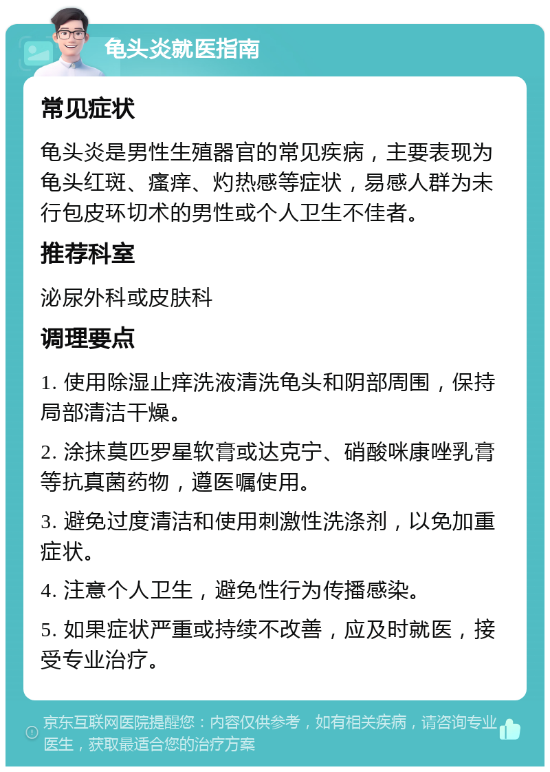 龟头炎就医指南 常见症状 龟头炎是男性生殖器官的常见疾病，主要表现为龟头红斑、瘙痒、灼热感等症状，易感人群为未行包皮环切术的男性或个人卫生不佳者。 推荐科室 泌尿外科或皮肤科 调理要点 1. 使用除湿止痒洗液清洗龟头和阴部周围，保持局部清洁干燥。 2. 涂抹莫匹罗星软膏或达克宁、硝酸咪康唑乳膏等抗真菌药物，遵医嘱使用。 3. 避免过度清洁和使用刺激性洗涤剂，以免加重症状。 4. 注意个人卫生，避免性行为传播感染。 5. 如果症状严重或持续不改善，应及时就医，接受专业治疗。