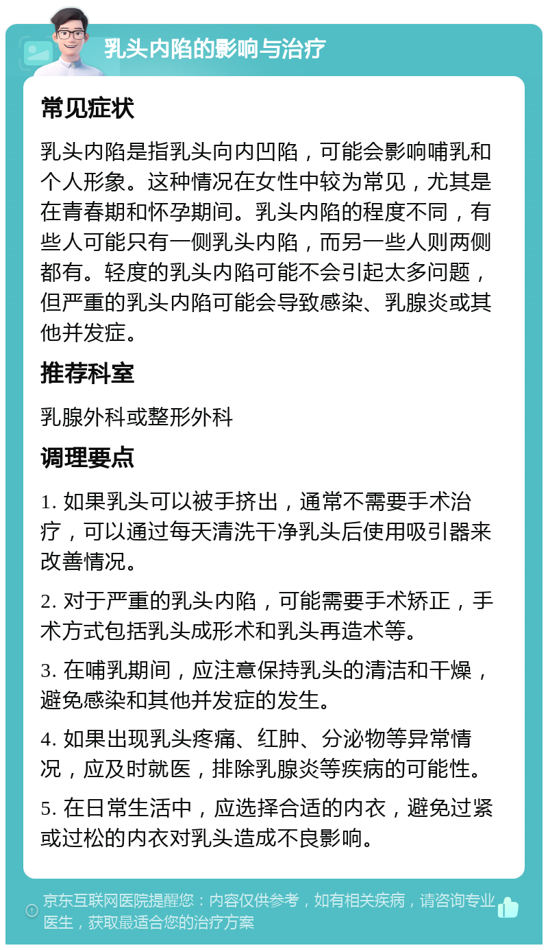 乳头内陷的影响与治疗 常见症状 乳头内陷是指乳头向内凹陷，可能会影响哺乳和个人形象。这种情况在女性中较为常见，尤其是在青春期和怀孕期间。乳头内陷的程度不同，有些人可能只有一侧乳头内陷，而另一些人则两侧都有。轻度的乳头内陷可能不会引起太多问题，但严重的乳头内陷可能会导致感染、乳腺炎或其他并发症。 推荐科室 乳腺外科或整形外科 调理要点 1. 如果乳头可以被手挤出，通常不需要手术治疗，可以通过每天清洗干净乳头后使用吸引器来改善情况。 2. 对于严重的乳头内陷，可能需要手术矫正，手术方式包括乳头成形术和乳头再造术等。 3. 在哺乳期间，应注意保持乳头的清洁和干燥，避免感染和其他并发症的发生。 4. 如果出现乳头疼痛、红肿、分泌物等异常情况，应及时就医，排除乳腺炎等疾病的可能性。 5. 在日常生活中，应选择合适的内衣，避免过紧或过松的内衣对乳头造成不良影响。