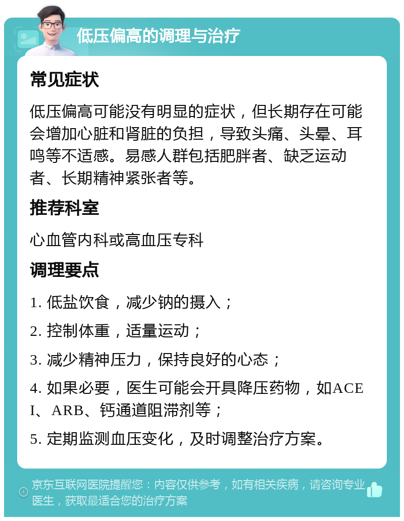 低压偏高的调理与治疗 常见症状 低压偏高可能没有明显的症状，但长期存在可能会增加心脏和肾脏的负担，导致头痛、头晕、耳鸣等不适感。易感人群包括肥胖者、缺乏运动者、长期精神紧张者等。 推荐科室 心血管内科或高血压专科 调理要点 1. 低盐饮食，减少钠的摄入； 2. 控制体重，适量运动； 3. 减少精神压力，保持良好的心态； 4. 如果必要，医生可能会开具降压药物，如ACEI、ARB、钙通道阻滞剂等； 5. 定期监测血压变化，及时调整治疗方案。