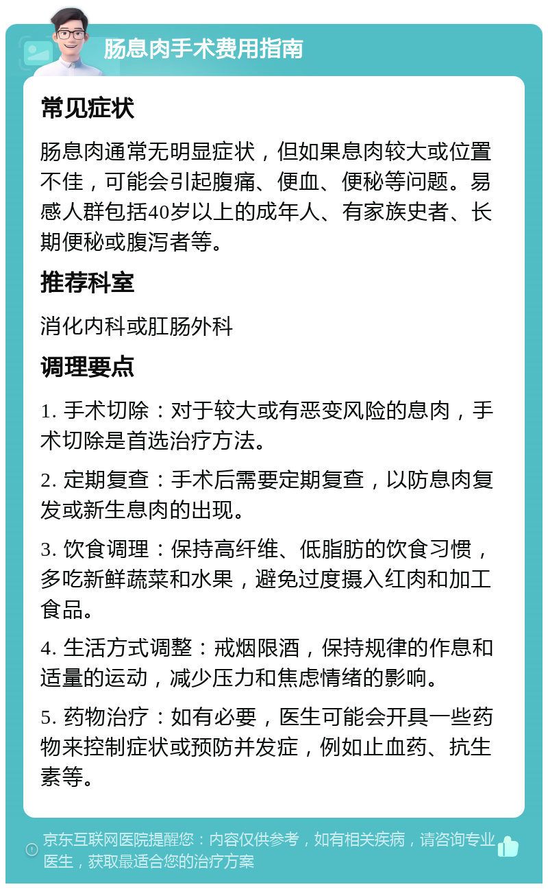 肠息肉手术费用指南 常见症状 肠息肉通常无明显症状，但如果息肉较大或位置不佳，可能会引起腹痛、便血、便秘等问题。易感人群包括40岁以上的成年人、有家族史者、长期便秘或腹泻者等。 推荐科室 消化内科或肛肠外科 调理要点 1. 手术切除：对于较大或有恶变风险的息肉，手术切除是首选治疗方法。 2. 定期复查：手术后需要定期复查，以防息肉复发或新生息肉的出现。 3. 饮食调理：保持高纤维、低脂肪的饮食习惯，多吃新鲜蔬菜和水果，避免过度摄入红肉和加工食品。 4. 生活方式调整：戒烟限酒，保持规律的作息和适量的运动，减少压力和焦虑情绪的影响。 5. 药物治疗：如有必要，医生可能会开具一些药物来控制症状或预防并发症，例如止血药、抗生素等。