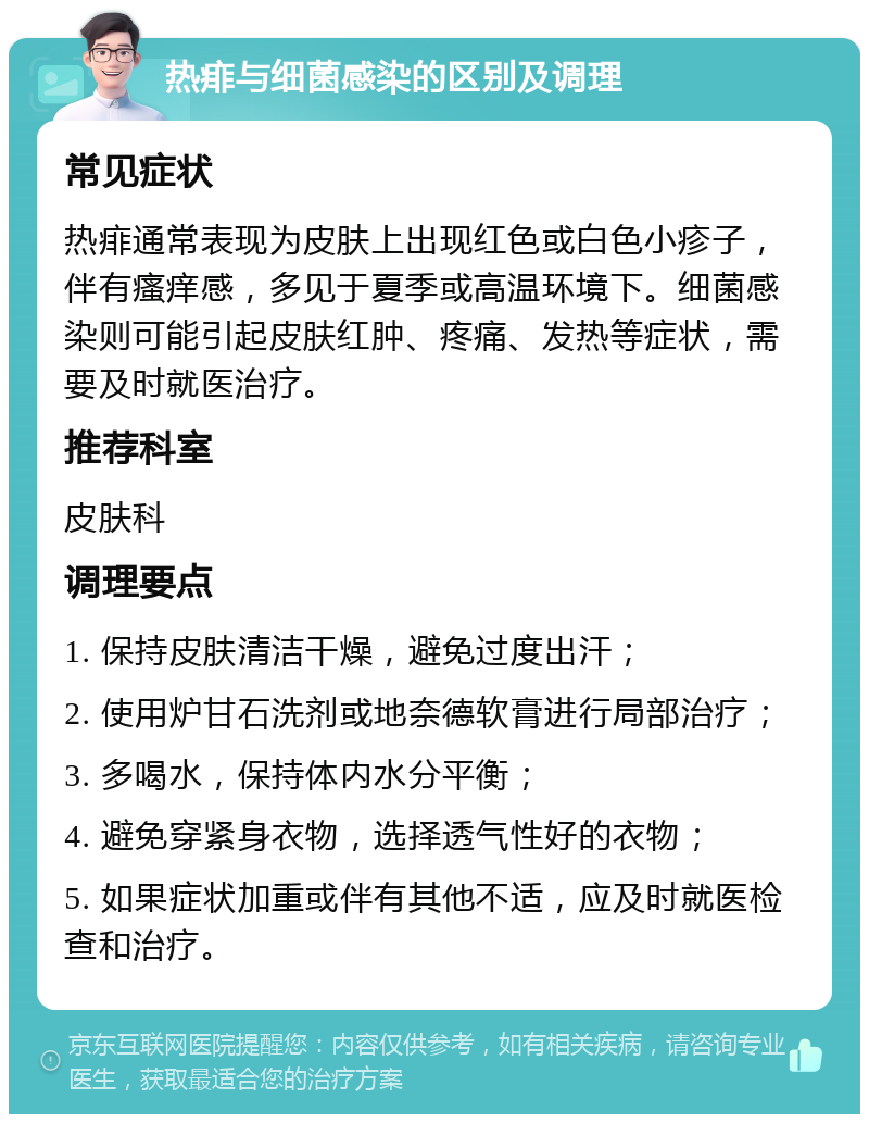 热痱与细菌感染的区别及调理 常见症状 热痱通常表现为皮肤上出现红色或白色小疹子，伴有瘙痒感，多见于夏季或高温环境下。细菌感染则可能引起皮肤红肿、疼痛、发热等症状，需要及时就医治疗。 推荐科室 皮肤科 调理要点 1. 保持皮肤清洁干燥，避免过度出汗； 2. 使用炉甘石洗剂或地奈德软膏进行局部治疗； 3. 多喝水，保持体内水分平衡； 4. 避免穿紧身衣物，选择透气性好的衣物； 5. 如果症状加重或伴有其他不适，应及时就医检查和治疗。