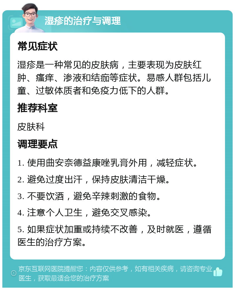 湿疹的治疗与调理 常见症状 湿疹是一种常见的皮肤病，主要表现为皮肤红肿、瘙痒、渗液和结痂等症状。易感人群包括儿童、过敏体质者和免疫力低下的人群。 推荐科室 皮肤科 调理要点 1. 使用曲安奈德益康唑乳膏外用，减轻症状。 2. 避免过度出汗，保持皮肤清洁干燥。 3. 不要饮酒，避免辛辣刺激的食物。 4. 注意个人卫生，避免交叉感染。 5. 如果症状加重或持续不改善，及时就医，遵循医生的治疗方案。