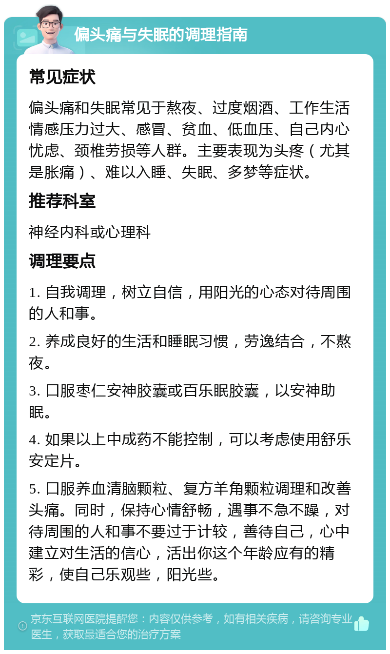 偏头痛与失眠的调理指南 常见症状 偏头痛和失眠常见于熬夜、过度烟酒、工作生活情感压力过大、感冒、贫血、低血压、自己内心忧虑、颈椎劳损等人群。主要表现为头疼（尤其是胀痛）、难以入睡、失眠、多梦等症状。 推荐科室 神经内科或心理科 调理要点 1. 自我调理，树立自信，用阳光的心态对待周围的人和事。 2. 养成良好的生活和睡眠习惯，劳逸结合，不熬夜。 3. 口服枣仁安神胶囊或百乐眠胶囊，以安神助眠。 4. 如果以上中成药不能控制，可以考虑使用舒乐安定片。 5. 口服养血清脑颗粒、复方羊角颗粒调理和改善头痛。同时，保持心情舒畅，遇事不急不躁，对待周围的人和事不要过于计较，善待自己，心中建立对生活的信心，活出你这个年龄应有的精彩，使自己乐观些，阳光些。