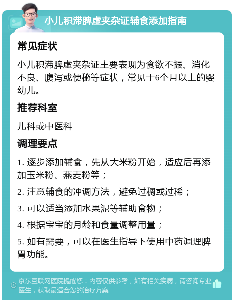 小儿积滞脾虚夹杂证辅食添加指南 常见症状 小儿积滞脾虚夹杂证主要表现为食欲不振、消化不良、腹泻或便秘等症状，常见于6个月以上的婴幼儿。 推荐科室 儿科或中医科 调理要点 1. 逐步添加辅食，先从大米粉开始，适应后再添加玉米粉、燕麦粉等； 2. 注意辅食的冲调方法，避免过稠或过稀； 3. 可以适当添加水果泥等辅助食物； 4. 根据宝宝的月龄和食量调整用量； 5. 如有需要，可以在医生指导下使用中药调理脾胃功能。