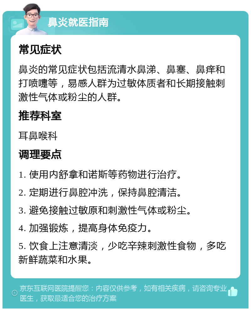 鼻炎就医指南 常见症状 鼻炎的常见症状包括流清水鼻涕、鼻塞、鼻痒和打喷嚏等，易感人群为过敏体质者和长期接触刺激性气体或粉尘的人群。 推荐科室 耳鼻喉科 调理要点 1. 使用内舒拿和诺斯等药物进行治疗。 2. 定期进行鼻腔冲洗，保持鼻腔清洁。 3. 避免接触过敏原和刺激性气体或粉尘。 4. 加强锻炼，提高身体免疫力。 5. 饮食上注意清淡，少吃辛辣刺激性食物，多吃新鲜蔬菜和水果。