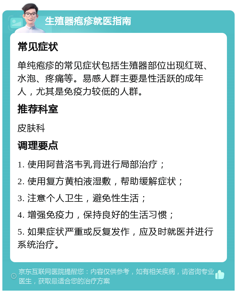 生殖器疱疹就医指南 常见症状 单纯疱疹的常见症状包括生殖器部位出现红斑、水泡、疼痛等。易感人群主要是性活跃的成年人，尤其是免疫力较低的人群。 推荐科室 皮肤科 调理要点 1. 使用阿昔洛韦乳膏进行局部治疗； 2. 使用复方黄柏液湿敷，帮助缓解症状； 3. 注意个人卫生，避免性生活； 4. 增强免疫力，保持良好的生活习惯； 5. 如果症状严重或反复发作，应及时就医并进行系统治疗。