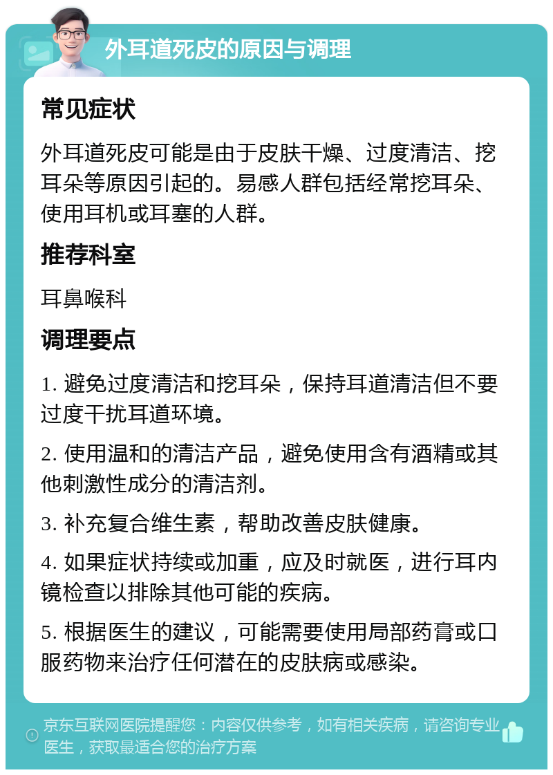 外耳道死皮的原因与调理 常见症状 外耳道死皮可能是由于皮肤干燥、过度清洁、挖耳朵等原因引起的。易感人群包括经常挖耳朵、使用耳机或耳塞的人群。 推荐科室 耳鼻喉科 调理要点 1. 避免过度清洁和挖耳朵，保持耳道清洁但不要过度干扰耳道环境。 2. 使用温和的清洁产品，避免使用含有酒精或其他刺激性成分的清洁剂。 3. 补充复合维生素，帮助改善皮肤健康。 4. 如果症状持续或加重，应及时就医，进行耳内镜检查以排除其他可能的疾病。 5. 根据医生的建议，可能需要使用局部药膏或口服药物来治疗任何潜在的皮肤病或感染。