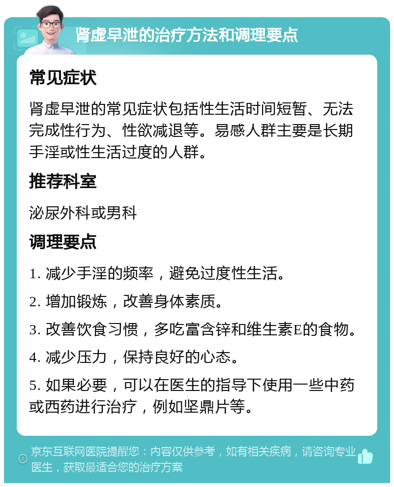 肾虚早泄的治疗方法和调理要点 常见症状 肾虚早泄的常见症状包括性生活时间短暂、无法完成性行为、性欲减退等。易感人群主要是长期手淫或性生活过度的人群。 推荐科室 泌尿外科或男科 调理要点 1. 减少手淫的频率，避免过度性生活。 2. 增加锻炼，改善身体素质。 3. 改善饮食习惯，多吃富含锌和维生素E的食物。 4. 减少压力，保持良好的心态。 5. 如果必要，可以在医生的指导下使用一些中药或西药进行治疗，例如坚鼎片等。