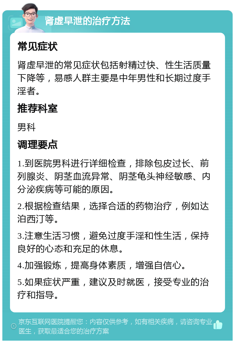 肾虚早泄的治疗方法 常见症状 肾虚早泄的常见症状包括射精过快、性生活质量下降等，易感人群主要是中年男性和长期过度手淫者。 推荐科室 男科 调理要点 1.到医院男科进行详细检查，排除包皮过长、前列腺炎、阴茎血流异常、阴茎龟头神经敏感、内分泌疾病等可能的原因。 2.根据检查结果，选择合适的药物治疗，例如达泊西汀等。 3.注意生活习惯，避免过度手淫和性生活，保持良好的心态和充足的休息。 4.加强锻炼，提高身体素质，增强自信心。 5.如果症状严重，建议及时就医，接受专业的治疗和指导。