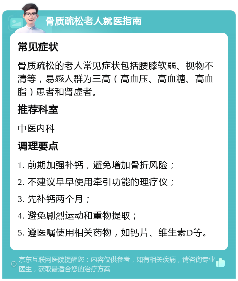 骨质疏松老人就医指南 常见症状 骨质疏松的老人常见症状包括腰膝软弱、视物不清等，易感人群为三高（高血压、高血糖、高血脂）患者和肾虚者。 推荐科室 中医内科 调理要点 1. 前期加强补钙，避免增加骨折风险； 2. 不建议早早使用牵引功能的理疗仪； 3. 先补钙两个月； 4. 避免剧烈运动和重物提取； 5. 遵医嘱使用相关药物，如钙片、维生素D等。