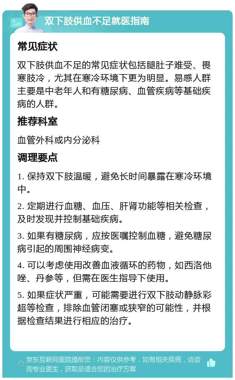 双下肢供血不足就医指南 常见症状 双下肢供血不足的常见症状包括腿肚子难受、畏寒肢冷，尤其在寒冷环境下更为明显。易感人群主要是中老年人和有糖尿病、血管疾病等基础疾病的人群。 推荐科室 血管外科或内分泌科 调理要点 1. 保持双下肢温暖，避免长时间暴露在寒冷环境中。 2. 定期进行血糖、血压、肝肾功能等相关检查，及时发现并控制基础疾病。 3. 如果有糖尿病，应按医嘱控制血糖，避免糖尿病引起的周围神经病变。 4. 可以考虑使用改善血液循环的药物，如西洛他唑、丹参等，但需在医生指导下使用。 5. 如果症状严重，可能需要进行双下肢动静脉彩超等检查，排除血管闭塞或狭窄的可能性，并根据检查结果进行相应的治疗。