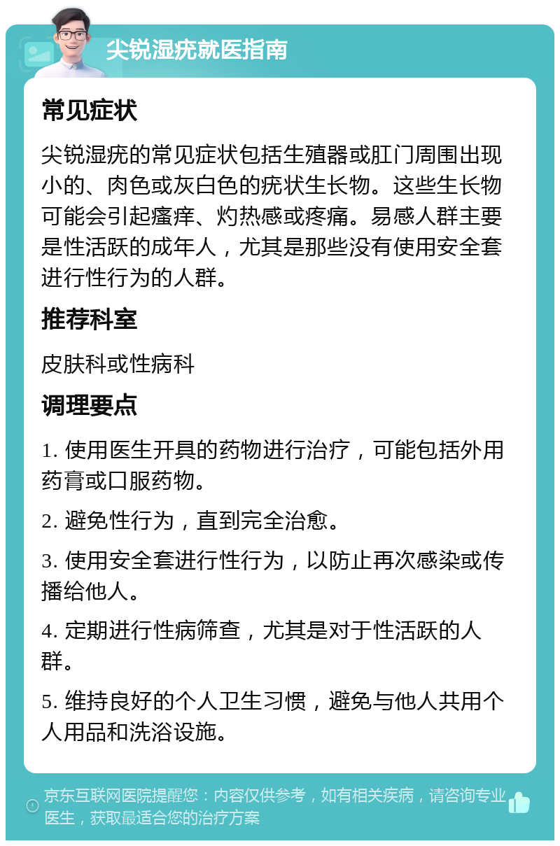 尖锐湿疣就医指南 常见症状 尖锐湿疣的常见症状包括生殖器或肛门周围出现小的、肉色或灰白色的疣状生长物。这些生长物可能会引起瘙痒、灼热感或疼痛。易感人群主要是性活跃的成年人，尤其是那些没有使用安全套进行性行为的人群。 推荐科室 皮肤科或性病科 调理要点 1. 使用医生开具的药物进行治疗，可能包括外用药膏或口服药物。 2. 避免性行为，直到完全治愈。 3. 使用安全套进行性行为，以防止再次感染或传播给他人。 4. 定期进行性病筛查，尤其是对于性活跃的人群。 5. 维持良好的个人卫生习惯，避免与他人共用个人用品和洗浴设施。