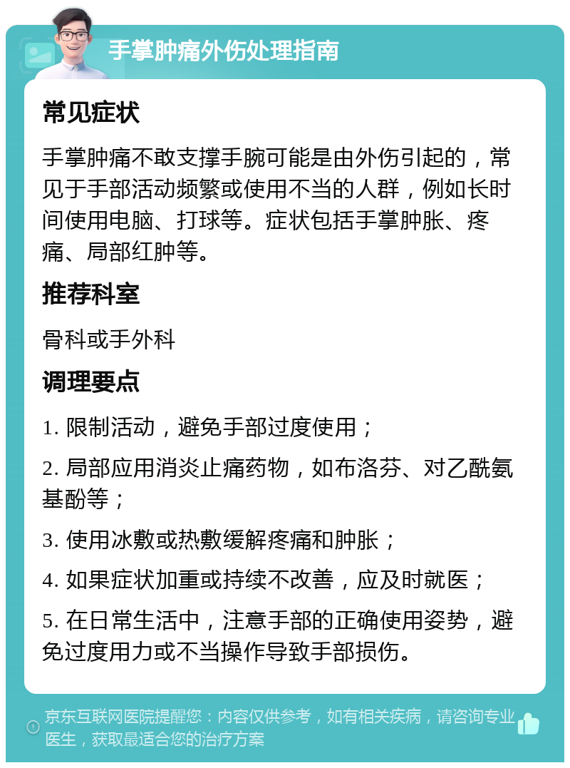 手掌肿痛外伤处理指南 常见症状 手掌肿痛不敢支撑手腕可能是由外伤引起的，常见于手部活动频繁或使用不当的人群，例如长时间使用电脑、打球等。症状包括手掌肿胀、疼痛、局部红肿等。 推荐科室 骨科或手外科 调理要点 1. 限制活动，避免手部过度使用； 2. 局部应用消炎止痛药物，如布洛芬、对乙酰氨基酚等； 3. 使用冰敷或热敷缓解疼痛和肿胀； 4. 如果症状加重或持续不改善，应及时就医； 5. 在日常生活中，注意手部的正确使用姿势，避免过度用力或不当操作导致手部损伤。