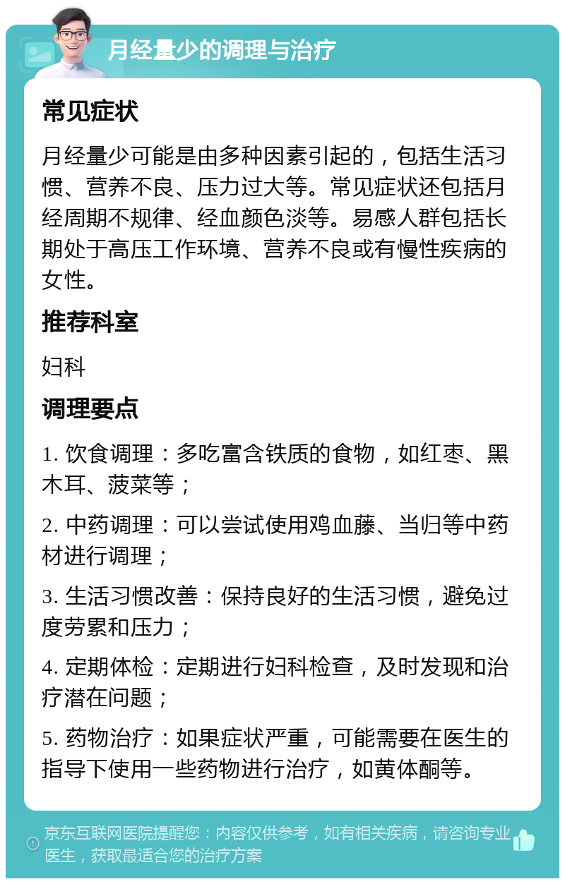 月经量少的调理与治疗 常见症状 月经量少可能是由多种因素引起的，包括生活习惯、营养不良、压力过大等。常见症状还包括月经周期不规律、经血颜色淡等。易感人群包括长期处于高压工作环境、营养不良或有慢性疾病的女性。 推荐科室 妇科 调理要点 1. 饮食调理：多吃富含铁质的食物，如红枣、黑木耳、菠菜等； 2. 中药调理：可以尝试使用鸡血藤、当归等中药材进行调理； 3. 生活习惯改善：保持良好的生活习惯，避免过度劳累和压力； 4. 定期体检：定期进行妇科检查，及时发现和治疗潜在问题； 5. 药物治疗：如果症状严重，可能需要在医生的指导下使用一些药物进行治疗，如黄体酮等。