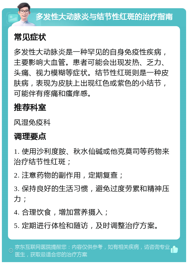 多发性大动脉炎与结节性红斑的治疗指南 常见症状 多发性大动脉炎是一种罕见的自身免疫性疾病，主要影响大血管。患者可能会出现发热、乏力、头痛、视力模糊等症状。结节性红斑则是一种皮肤病，表现为皮肤上出现红色或紫色的小结节，可能伴有疼痛和瘙痒感。 推荐科室 风湿免疫科 调理要点 1. 使用沙利度胺、秋水仙碱或他克莫司等药物来治疗结节性红斑； 2. 注意药物的副作用，定期复查； 3. 保持良好的生活习惯，避免过度劳累和精神压力； 4. 合理饮食，增加营养摄入； 5. 定期进行体检和随访，及时调整治疗方案。