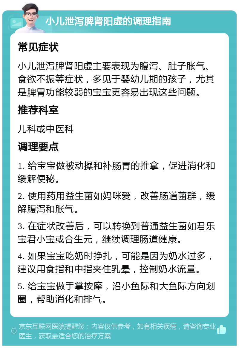 小儿泄泻脾肾阳虚的调理指南 常见症状 小儿泄泻脾肾阳虚主要表现为腹泻、肚子胀气、食欲不振等症状，多见于婴幼儿期的孩子，尤其是脾胃功能较弱的宝宝更容易出现这些问题。 推荐科室 儿科或中医科 调理要点 1. 给宝宝做被动操和补肠胃的推拿，促进消化和缓解便秘。 2. 使用药用益生菌如妈咪爱，改善肠道菌群，缓解腹泻和胀气。 3. 在症状改善后，可以转换到普通益生菌如君乐宝君小宝或合生元，继续调理肠道健康。 4. 如果宝宝吃奶时挣扎，可能是因为奶水过多，建议用食指和中指夹住乳晕，控制奶水流量。 5. 给宝宝做手掌按摩，沿小鱼际和大鱼际方向划圈，帮助消化和排气。