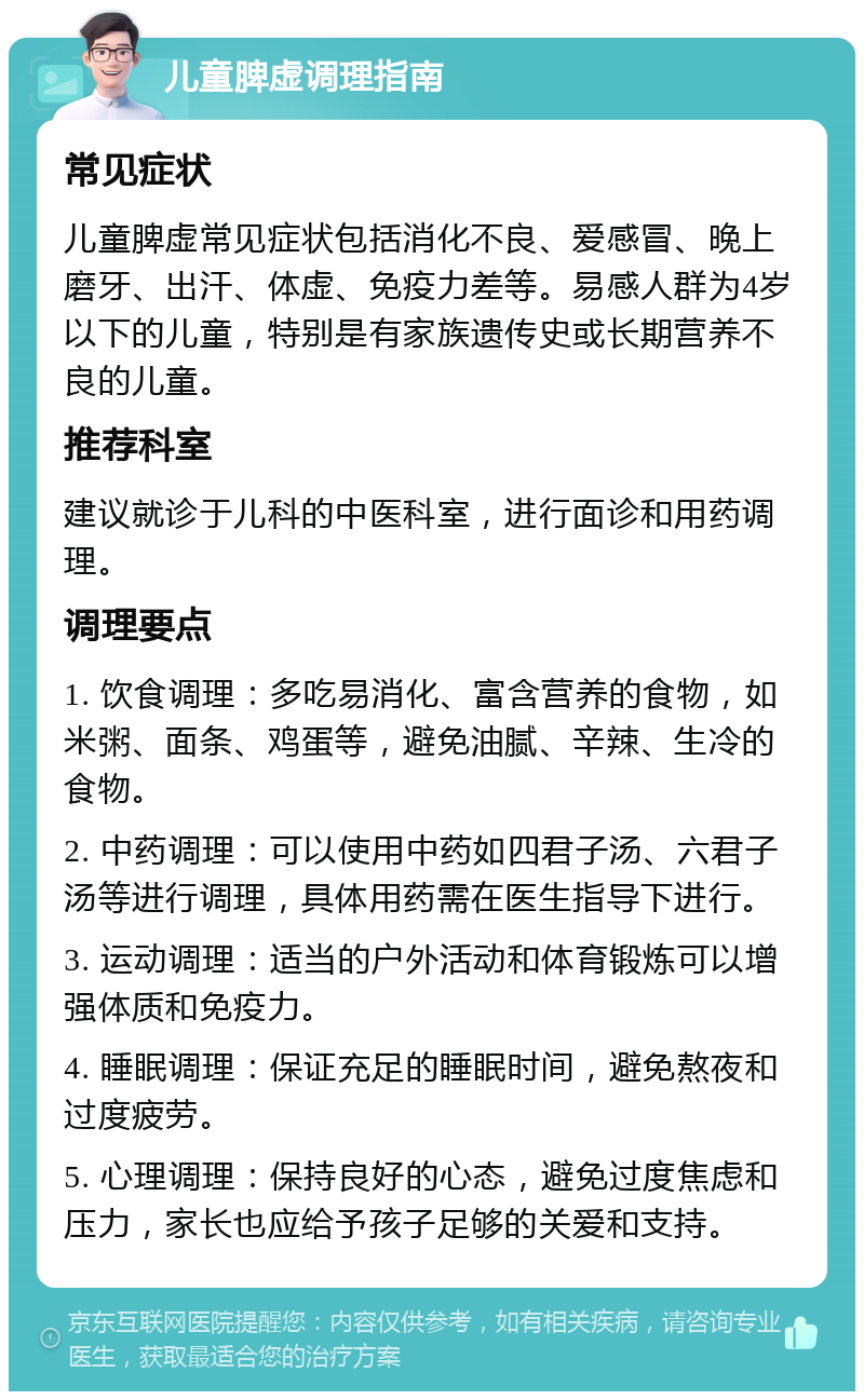 儿童脾虚调理指南 常见症状 儿童脾虚常见症状包括消化不良、爱感冒、晚上磨牙、出汗、体虚、免疫力差等。易感人群为4岁以下的儿童，特别是有家族遗传史或长期营养不良的儿童。 推荐科室 建议就诊于儿科的中医科室，进行面诊和用药调理。 调理要点 1. 饮食调理：多吃易消化、富含营养的食物，如米粥、面条、鸡蛋等，避免油腻、辛辣、生冷的食物。 2. 中药调理：可以使用中药如四君子汤、六君子汤等进行调理，具体用药需在医生指导下进行。 3. 运动调理：适当的户外活动和体育锻炼可以增强体质和免疫力。 4. 睡眠调理：保证充足的睡眠时间，避免熬夜和过度疲劳。 5. 心理调理：保持良好的心态，避免过度焦虑和压力，家长也应给予孩子足够的关爱和支持。