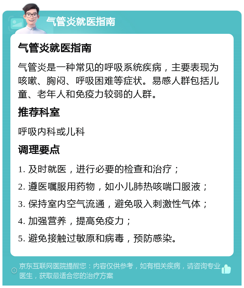 气管炎就医指南 气管炎就医指南 气管炎是一种常见的呼吸系统疾病，主要表现为咳嗽、胸闷、呼吸困难等症状。易感人群包括儿童、老年人和免疫力较弱的人群。 推荐科室 呼吸内科或儿科 调理要点 1. 及时就医，进行必要的检查和治疗； 2. 遵医嘱服用药物，如小儿肺热咳喘口服液； 3. 保持室内空气流通，避免吸入刺激性气体； 4. 加强营养，提高免疫力； 5. 避免接触过敏原和病毒，预防感染。