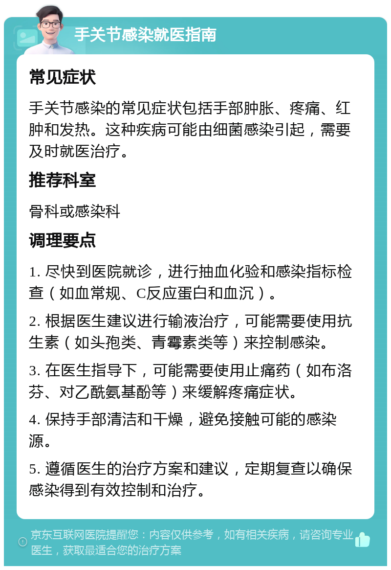 手关节感染就医指南 常见症状 手关节感染的常见症状包括手部肿胀、疼痛、红肿和发热。这种疾病可能由细菌感染引起，需要及时就医治疗。 推荐科室 骨科或感染科 调理要点 1. 尽快到医院就诊，进行抽血化验和感染指标检查（如血常规、C反应蛋白和血沉）。 2. 根据医生建议进行输液治疗，可能需要使用抗生素（如头孢类、青霉素类等）来控制感染。 3. 在医生指导下，可能需要使用止痛药（如布洛芬、对乙酰氨基酚等）来缓解疼痛症状。 4. 保持手部清洁和干燥，避免接触可能的感染源。 5. 遵循医生的治疗方案和建议，定期复查以确保感染得到有效控制和治疗。