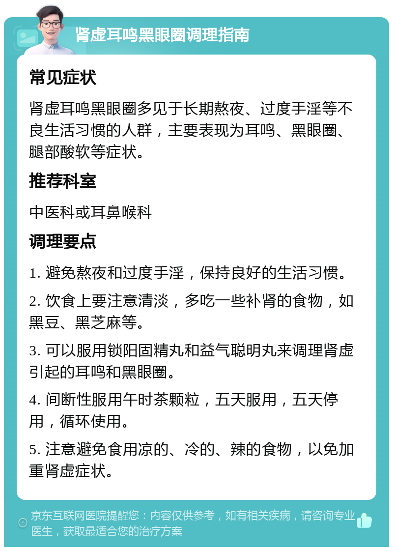 肾虚耳鸣黑眼圈调理指南 常见症状 肾虚耳鸣黑眼圈多见于长期熬夜、过度手淫等不良生活习惯的人群，主要表现为耳鸣、黑眼圈、腿部酸软等症状。 推荐科室 中医科或耳鼻喉科 调理要点 1. 避免熬夜和过度手淫，保持良好的生活习惯。 2. 饮食上要注意清淡，多吃一些补肾的食物，如黑豆、黑芝麻等。 3. 可以服用锁阳固精丸和益气聪明丸来调理肾虚引起的耳鸣和黑眼圈。 4. 间断性服用午时茶颗粒，五天服用，五天停用，循环使用。 5. 注意避免食用凉的、冷的、辣的食物，以免加重肾虚症状。