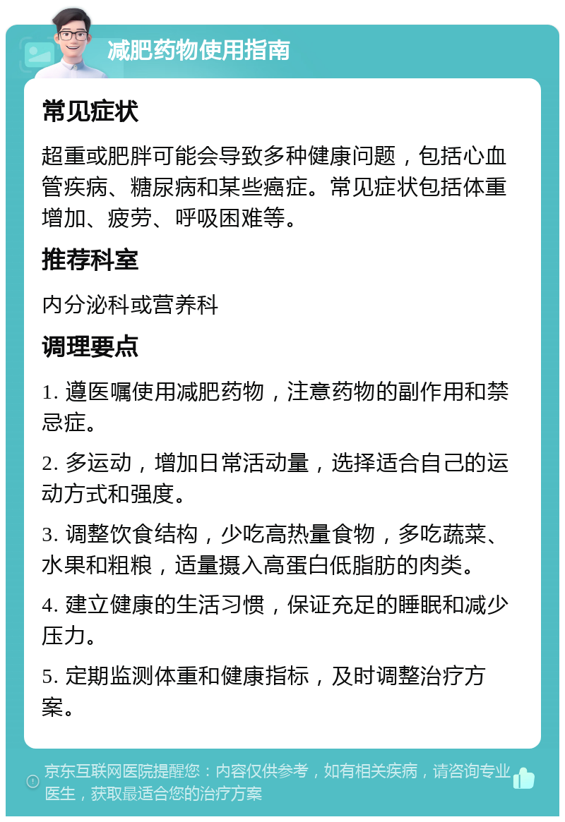 减肥药物使用指南 常见症状 超重或肥胖可能会导致多种健康问题，包括心血管疾病、糖尿病和某些癌症。常见症状包括体重增加、疲劳、呼吸困难等。 推荐科室 内分泌科或营养科 调理要点 1. 遵医嘱使用减肥药物，注意药物的副作用和禁忌症。 2. 多运动，增加日常活动量，选择适合自己的运动方式和强度。 3. 调整饮食结构，少吃高热量食物，多吃蔬菜、水果和粗粮，适量摄入高蛋白低脂肪的肉类。 4. 建立健康的生活习惯，保证充足的睡眠和减少压力。 5. 定期监测体重和健康指标，及时调整治疗方案。