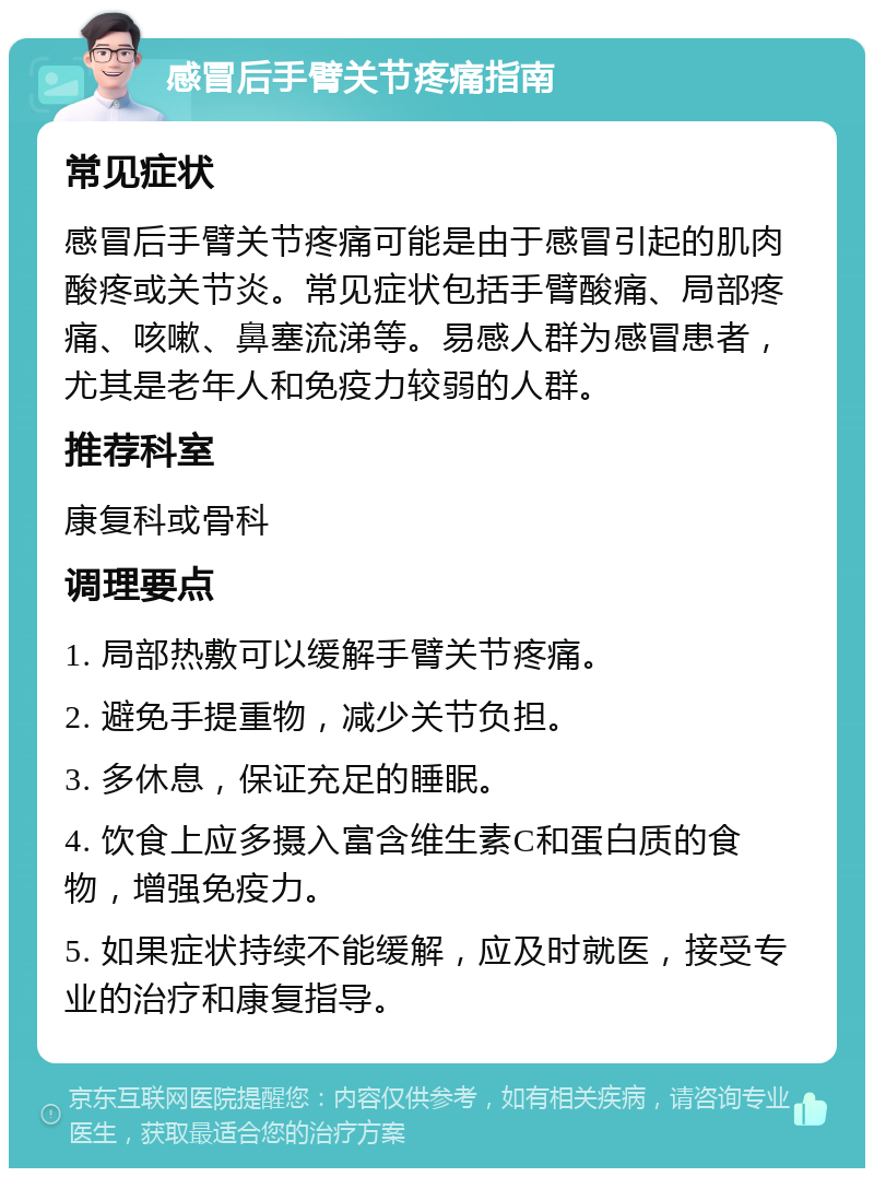 感冒后手臂关节疼痛指南 常见症状 感冒后手臂关节疼痛可能是由于感冒引起的肌肉酸疼或关节炎。常见症状包括手臂酸痛、局部疼痛、咳嗽、鼻塞流涕等。易感人群为感冒患者，尤其是老年人和免疫力较弱的人群。 推荐科室 康复科或骨科 调理要点 1. 局部热敷可以缓解手臂关节疼痛。 2. 避免手提重物，减少关节负担。 3. 多休息，保证充足的睡眠。 4. 饮食上应多摄入富含维生素C和蛋白质的食物，增强免疫力。 5. 如果症状持续不能缓解，应及时就医，接受专业的治疗和康复指导。