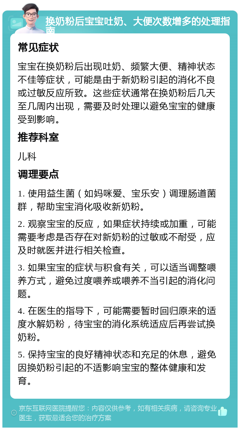 换奶粉后宝宝吐奶、大便次数增多的处理指南 常见症状 宝宝在换奶粉后出现吐奶、频繁大便、精神状态不佳等症状，可能是由于新奶粉引起的消化不良或过敏反应所致。这些症状通常在换奶粉后几天至几周内出现，需要及时处理以避免宝宝的健康受到影响。 推荐科室 儿科 调理要点 1. 使用益生菌（如妈咪爱、宝乐安）调理肠道菌群，帮助宝宝消化吸收新奶粉。 2. 观察宝宝的反应，如果症状持续或加重，可能需要考虑是否存在对新奶粉的过敏或不耐受，应及时就医并进行相关检查。 3. 如果宝宝的症状与积食有关，可以适当调整喂养方式，避免过度喂养或喂养不当引起的消化问题。 4. 在医生的指导下，可能需要暂时回归原来的适度水解奶粉，待宝宝的消化系统适应后再尝试换奶粉。 5. 保持宝宝的良好精神状态和充足的休息，避免因换奶粉引起的不适影响宝宝的整体健康和发育。