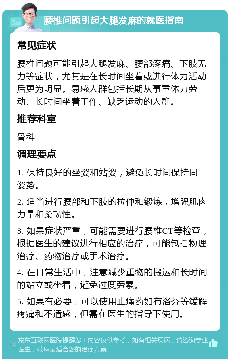 腰椎问题引起大腿发麻的就医指南 常见症状 腰椎问题可能引起大腿发麻、腰部疼痛、下肢无力等症状，尤其是在长时间坐着或进行体力活动后更为明显。易感人群包括长期从事重体力劳动、长时间坐着工作、缺乏运动的人群。 推荐科室 骨科 调理要点 1. 保持良好的坐姿和站姿，避免长时间保持同一姿势。 2. 适当进行腰部和下肢的拉伸和锻炼，增强肌肉力量和柔韧性。 3. 如果症状严重，可能需要进行腰椎CT等检查，根据医生的建议进行相应的治疗，可能包括物理治疗、药物治疗或手术治疗。 4. 在日常生活中，注意减少重物的搬运和长时间的站立或坐着，避免过度劳累。 5. 如果有必要，可以使用止痛药如布洛芬等缓解疼痛和不适感，但需在医生的指导下使用。