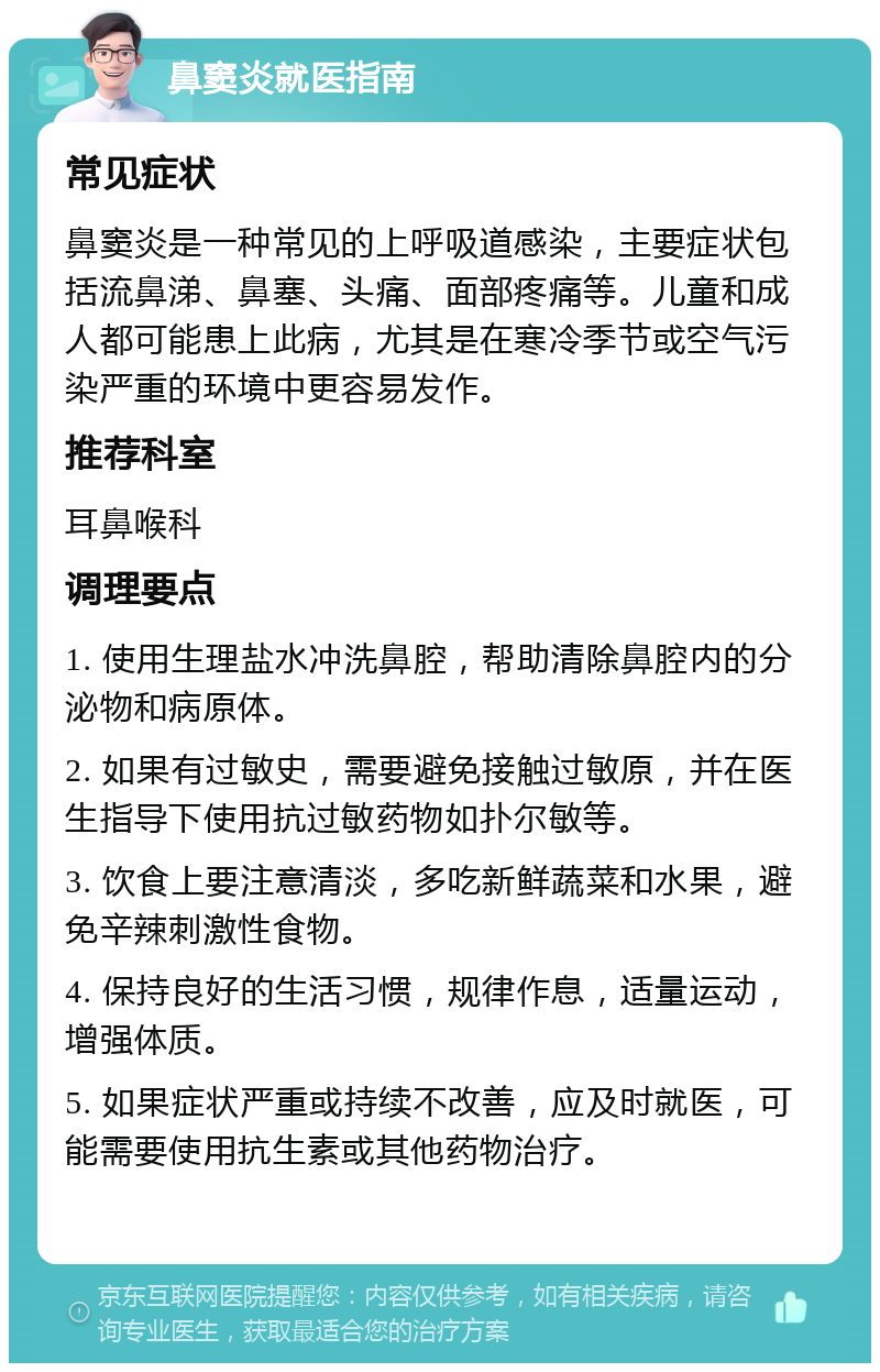 鼻窦炎就医指南 常见症状 鼻窦炎是一种常见的上呼吸道感染，主要症状包括流鼻涕、鼻塞、头痛、面部疼痛等。儿童和成人都可能患上此病，尤其是在寒冷季节或空气污染严重的环境中更容易发作。 推荐科室 耳鼻喉科 调理要点 1. 使用生理盐水冲洗鼻腔，帮助清除鼻腔内的分泌物和病原体。 2. 如果有过敏史，需要避免接触过敏原，并在医生指导下使用抗过敏药物如扑尔敏等。 3. 饮食上要注意清淡，多吃新鲜蔬菜和水果，避免辛辣刺激性食物。 4. 保持良好的生活习惯，规律作息，适量运动，增强体质。 5. 如果症状严重或持续不改善，应及时就医，可能需要使用抗生素或其他药物治疗。