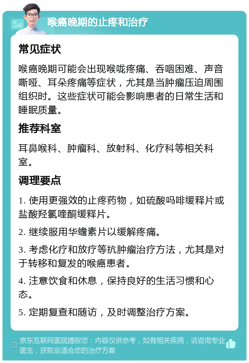 喉癌晚期的止疼和治疗 常见症状 喉癌晚期可能会出现喉咙疼痛、吞咽困难、声音嘶哑、耳朵疼痛等症状，尤其是当肿瘤压迫周围组织时。这些症状可能会影响患者的日常生活和睡眠质量。 推荐科室 耳鼻喉科、肿瘤科、放射科、化疗科等相关科室。 调理要点 1. 使用更强效的止疼药物，如硫酸吗啡缓释片或盐酸羟氯喹酮缓释片。 2. 继续服用华蟾素片以缓解疼痛。 3. 考虑化疗和放疗等抗肿瘤治疗方法，尤其是对于转移和复发的喉癌患者。 4. 注意饮食和休息，保持良好的生活习惯和心态。 5. 定期复查和随访，及时调整治疗方案。