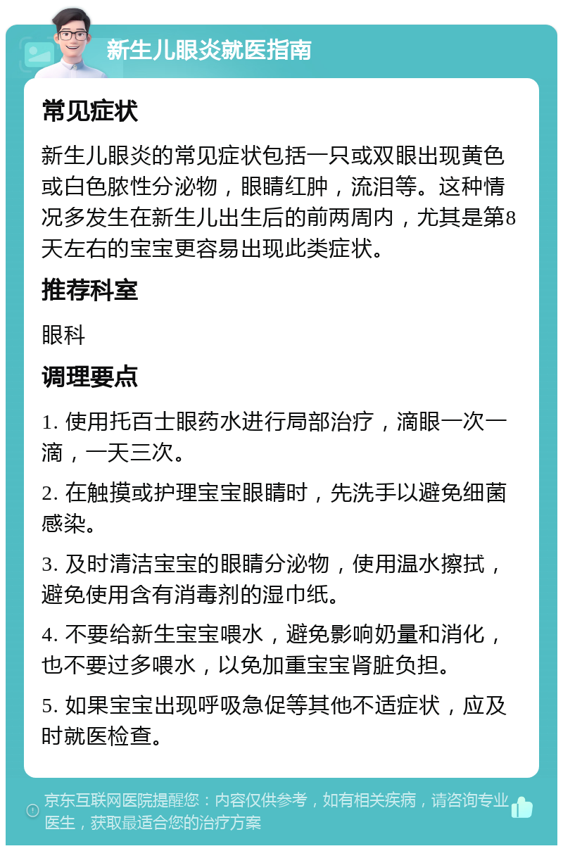 新生儿眼炎就医指南 常见症状 新生儿眼炎的常见症状包括一只或双眼出现黄色或白色脓性分泌物，眼睛红肿，流泪等。这种情况多发生在新生儿出生后的前两周内，尤其是第8天左右的宝宝更容易出现此类症状。 推荐科室 眼科 调理要点 1. 使用托百士眼药水进行局部治疗，滴眼一次一滴，一天三次。 2. 在触摸或护理宝宝眼睛时，先洗手以避免细菌感染。 3. 及时清洁宝宝的眼睛分泌物，使用温水擦拭，避免使用含有消毒剂的湿巾纸。 4. 不要给新生宝宝喂水，避免影响奶量和消化，也不要过多喂水，以免加重宝宝肾脏负担。 5. 如果宝宝出现呼吸急促等其他不适症状，应及时就医检查。