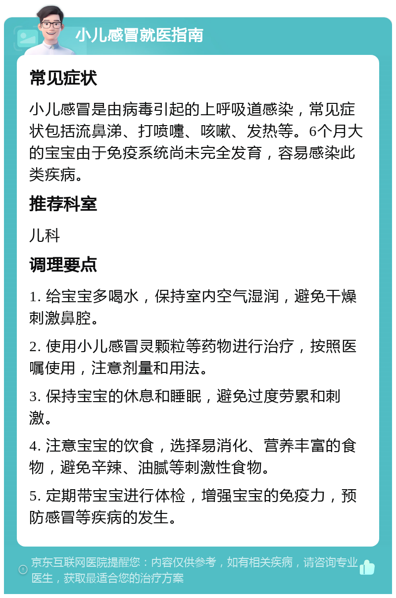 小儿感冒就医指南 常见症状 小儿感冒是由病毒引起的上呼吸道感染，常见症状包括流鼻涕、打喷嚏、咳嗽、发热等。6个月大的宝宝由于免疫系统尚未完全发育，容易感染此类疾病。 推荐科室 儿科 调理要点 1. 给宝宝多喝水，保持室内空气湿润，避免干燥刺激鼻腔。 2. 使用小儿感冒灵颗粒等药物进行治疗，按照医嘱使用，注意剂量和用法。 3. 保持宝宝的休息和睡眠，避免过度劳累和刺激。 4. 注意宝宝的饮食，选择易消化、营养丰富的食物，避免辛辣、油腻等刺激性食物。 5. 定期带宝宝进行体检，增强宝宝的免疫力，预防感冒等疾病的发生。