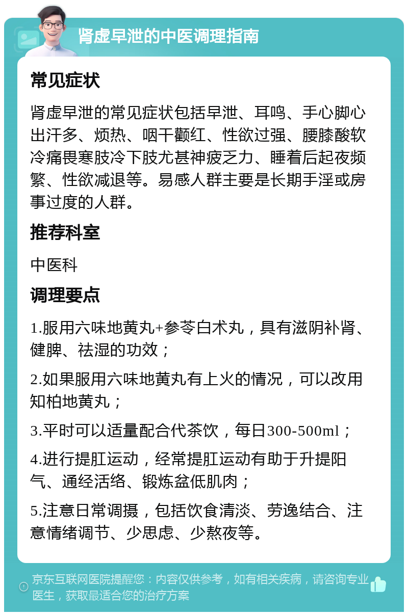 肾虚早泄的中医调理指南 常见症状 肾虚早泄的常见症状包括早泄、耳鸣、手心脚心出汗多、烦热、咽干颧红、性欲过强、腰膝酸软冷痛畏寒肢冷下肢尤甚神疲乏力、睡着后起夜频繁、性欲减退等。易感人群主要是长期手淫或房事过度的人群。 推荐科室 中医科 调理要点 1.服用六味地黄丸+参苓白术丸，具有滋阴补肾、健脾、祛湿的功效； 2.如果服用六味地黄丸有上火的情况，可以改用知柏地黄丸； 3.平时可以适量配合代茶饮，每日300-500ml； 4.进行提肛运动，经常提肛运动有助于升提阳气、通经活络、锻炼盆低肌肉； 5.注意日常调摄，包括饮食清淡、劳逸结合、注意情绪调节、少思虑、少熬夜等。