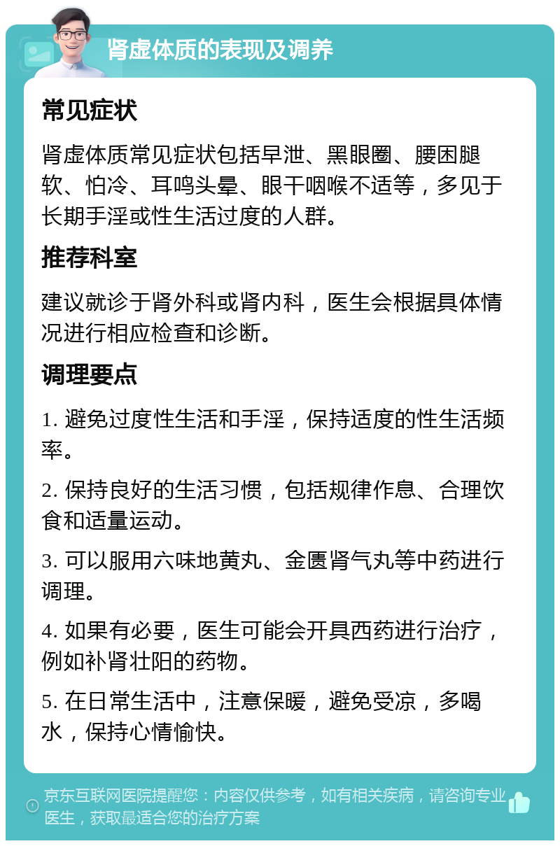 肾虚体质的表现及调养 常见症状 肾虚体质常见症状包括早泄、黑眼圈、腰困腿软、怕冷、耳鸣头晕、眼干咽喉不适等，多见于长期手淫或性生活过度的人群。 推荐科室 建议就诊于肾外科或肾内科，医生会根据具体情况进行相应检查和诊断。 调理要点 1. 避免过度性生活和手淫，保持适度的性生活频率。 2. 保持良好的生活习惯，包括规律作息、合理饮食和适量运动。 3. 可以服用六味地黄丸、金匮肾气丸等中药进行调理。 4. 如果有必要，医生可能会开具西药进行治疗，例如补肾壮阳的药物。 5. 在日常生活中，注意保暖，避免受凉，多喝水，保持心情愉快。