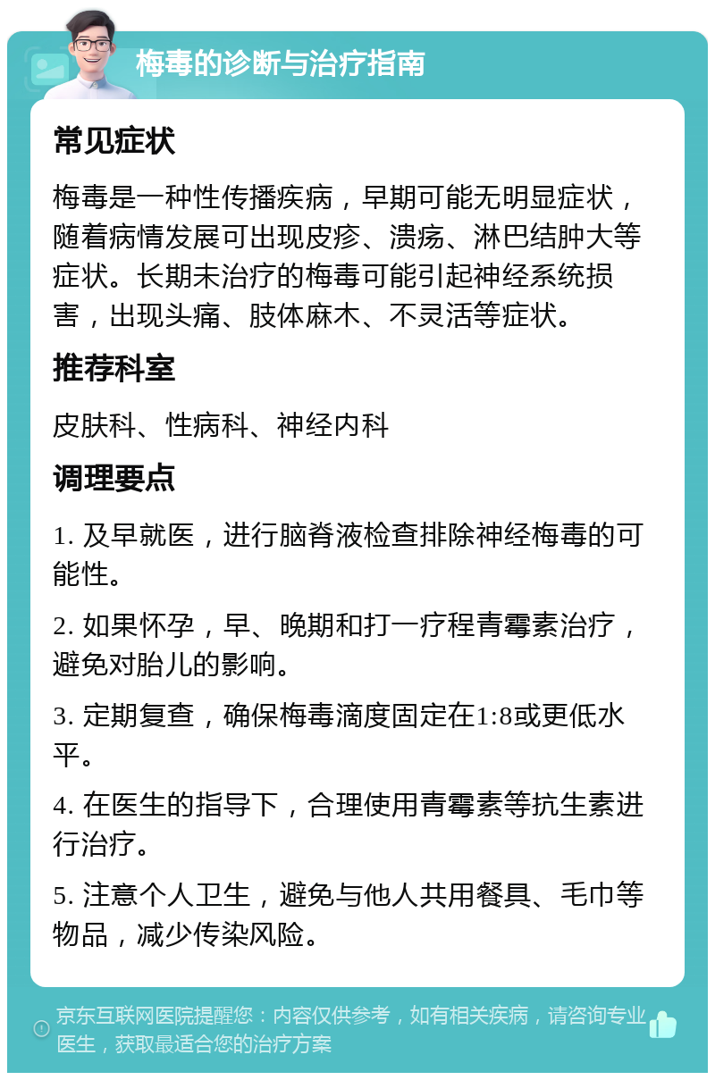 梅毒的诊断与治疗指南 常见症状 梅毒是一种性传播疾病，早期可能无明显症状，随着病情发展可出现皮疹、溃疡、淋巴结肿大等症状。长期未治疗的梅毒可能引起神经系统损害，出现头痛、肢体麻木、不灵活等症状。 推荐科室 皮肤科、性病科、神经内科 调理要点 1. 及早就医，进行脑脊液检查排除神经梅毒的可能性。 2. 如果怀孕，早、晚期和打一疗程青霉素治疗，避免对胎儿的影响。 3. 定期复查，确保梅毒滴度固定在1:8或更低水平。 4. 在医生的指导下，合理使用青霉素等抗生素进行治疗。 5. 注意个人卫生，避免与他人共用餐具、毛巾等物品，减少传染风险。