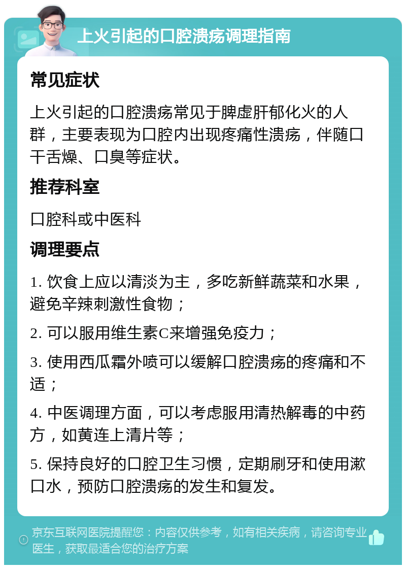 上火引起的口腔溃疡调理指南 常见症状 上火引起的口腔溃疡常见于脾虚肝郁化火的人群，主要表现为口腔内出现疼痛性溃疡，伴随口干舌燥、口臭等症状。 推荐科室 口腔科或中医科 调理要点 1. 饮食上应以清淡为主，多吃新鲜蔬菜和水果，避免辛辣刺激性食物； 2. 可以服用维生素C来增强免疫力； 3. 使用西瓜霜外喷可以缓解口腔溃疡的疼痛和不适； 4. 中医调理方面，可以考虑服用清热解毒的中药方，如黄连上清片等； 5. 保持良好的口腔卫生习惯，定期刷牙和使用漱口水，预防口腔溃疡的发生和复发。