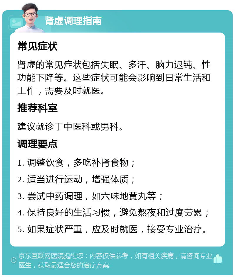 肾虚调理指南 常见症状 肾虚的常见症状包括失眠、多汗、脑力迟钝、性功能下降等。这些症状可能会影响到日常生活和工作，需要及时就医。 推荐科室 建议就诊于中医科或男科。 调理要点 1. 调整饮食，多吃补肾食物； 2. 适当进行运动，增强体质； 3. 尝试中药调理，如六味地黄丸等； 4. 保持良好的生活习惯，避免熬夜和过度劳累； 5. 如果症状严重，应及时就医，接受专业治疗。