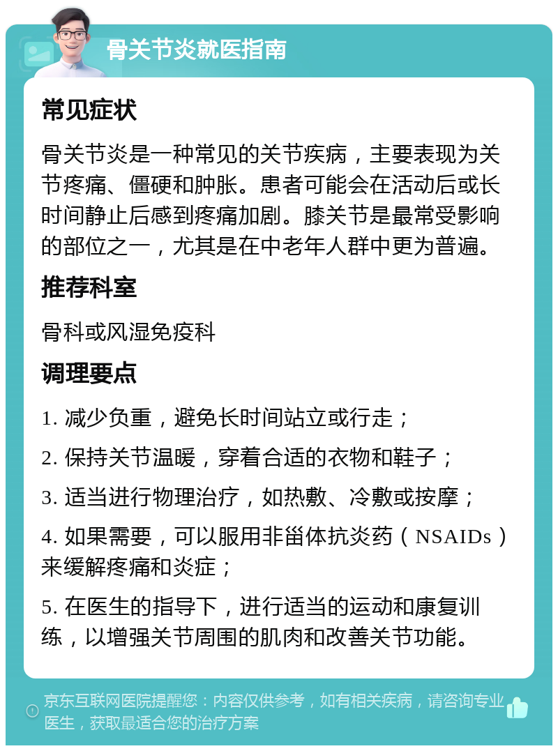 骨关节炎就医指南 常见症状 骨关节炎是一种常见的关节疾病，主要表现为关节疼痛、僵硬和肿胀。患者可能会在活动后或长时间静止后感到疼痛加剧。膝关节是最常受影响的部位之一，尤其是在中老年人群中更为普遍。 推荐科室 骨科或风湿免疫科 调理要点 1. 减少负重，避免长时间站立或行走； 2. 保持关节温暖，穿着合适的衣物和鞋子； 3. 适当进行物理治疗，如热敷、冷敷或按摩； 4. 如果需要，可以服用非甾体抗炎药（NSAIDs）来缓解疼痛和炎症； 5. 在医生的指导下，进行适当的运动和康复训练，以增强关节周围的肌肉和改善关节功能。