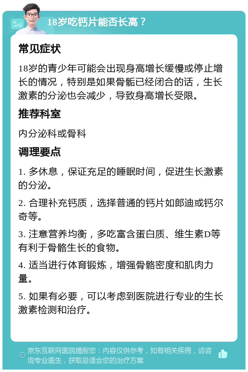 18岁吃钙片能否长高？ 常见症状 18岁的青少年可能会出现身高增长缓慢或停止增长的情况，特别是如果骨骺已经闭合的话，生长激素的分泌也会减少，导致身高增长受限。 推荐科室 内分泌科或骨科 调理要点 1. 多休息，保证充足的睡眠时间，促进生长激素的分泌。 2. 合理补充钙质，选择普通的钙片如郎迪或钙尔奇等。 3. 注意营养均衡，多吃富含蛋白质、维生素D等有利于骨骼生长的食物。 4. 适当进行体育锻炼，增强骨骼密度和肌肉力量。 5. 如果有必要，可以考虑到医院进行专业的生长激素检测和治疗。